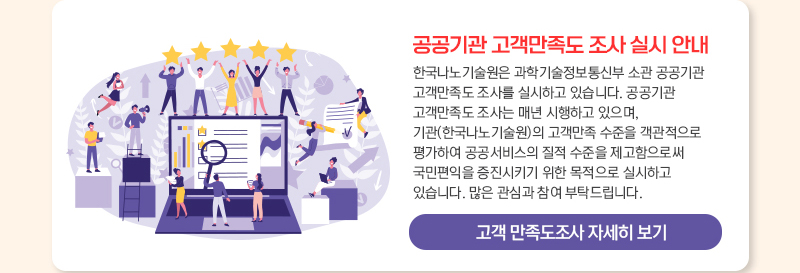 공공기관 고객만족도 조사 실시 안내 한국나노기술원은 과학기술정보통신부 소관 공공기관 고객만족도 조사를 실시하고 있습니다. 공공기관 고객만족도 조사는 매년 시행하고 있으며, 기관(한국나노기술원)의 고객만족 수준을 객관적으로 평가하여 공공서비스의 질적 수준을 제고함으로써 국민편익을 증진시키기 위한 목적으로 실시하고 있습니다. 많은 관심과 참여 부탁드립니다. 고객 만족도조사 자세히 보기