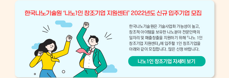 한국나노기술원 나노 1인 창조기업 지원센터 2022년도 신규 입주기업 모집 한국나노기술원은 기술사업화 가능성이 높고, 창조적 아이템을 보유한 나노분야 전문인력의 일자리 및 매출창출을 지원하기 위해 나노 1인 창조기업 지원센터에 입주할 1인 창조기업을 아래와 같이 모집합니다. 많은 신청 바랍니다. 나노 1인 창조기업 자세히 보기