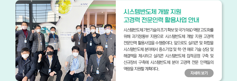 시스템반도체 개발 지원 고경력 전문인력 활용사업 안내 시스템반도체 기반기술의조기 확보 및 국가 R&D 역량 고도화를 위해 과기정통부 지원으로 시스템반도체 개발 지원 고경력 전문인력 활용사업을 수행중이다. 앞으로도 실리콘 및 화합물 시스템반도체 분야에서 중소기업 및 학연 애로 기술 상담 및 해결책을 제시하고 실리콘 시스템반도체 집적공정 구축 및 신규장비 구축에 시스템반도체 분야 고경력 전문 인력들의 역량을 지원할 계획이다.