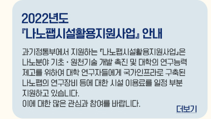 2022년도 나노팹시설활용지원사업 안내 과기정통부에서 지원하는 나노팹시설활용지원사업은 나노분야 기초ㆍ원천기술 개발 촉진 및 대학의 연구능력 제고를 위하여 대학 연구자들에게 국가인프라로 구축된 나노팹의 연구장비 등에 대한 시설 이용료를 일정 부분 지원하고 있습니다. 이에 대한 많은 관심과 참여를 바랍니다. 더보기