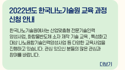 2022년도 한국나노기술원 교육 과정 신청 안내 한국나노기술원에서 산업맞춤형 전문기술인력양성사업, 화합물반도체 소자 제작 기술 교육, 특성화고 대상 나노융합기술인력양성사업 등 다양한 교육사업을 진행하고 있습니다. 관심있으신 분들은 많은 관심과 참여를 바랍니다. 더보기