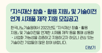 지식재산 창출ㆍ활용지원 및 기술이전 연계 시제품 제작 지원 모집공고 한국나노기술원에서 2022년도 지식재산 창출 활용 지원 및 기술이전을 연계한 시제품 제작 등을 통해 상용화ㆍ사업화 가능성을 검증하고 지원하고자 하오니 관심 있는 기술이전 기업들의 많은 참여 바랍니다. 더보기