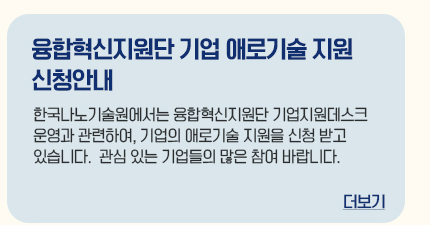 융합혁신지원단 기업 애로기술 지원 신청안내 한국나노기술원에서는 융합혁신지원단 기업지원데스크 운영과 관련하여, 기업의 애로기술 지원을 신청 받고 있습니다. 관심있는 기업들의 많은 참여 바랍니다. 더보기