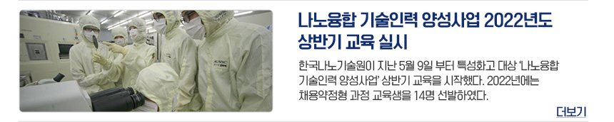 나노융합 기술인력 양성사업 2022년도 상반기 교육 실시 한국나노기술원이 지난 5월 9일부터 특성화고 대상 나노융합기술인력양성사업 상반기 교육을 시작했다. 2022년에는 채용약정형 과정 교육생을 14명 선발하였다. 더보기