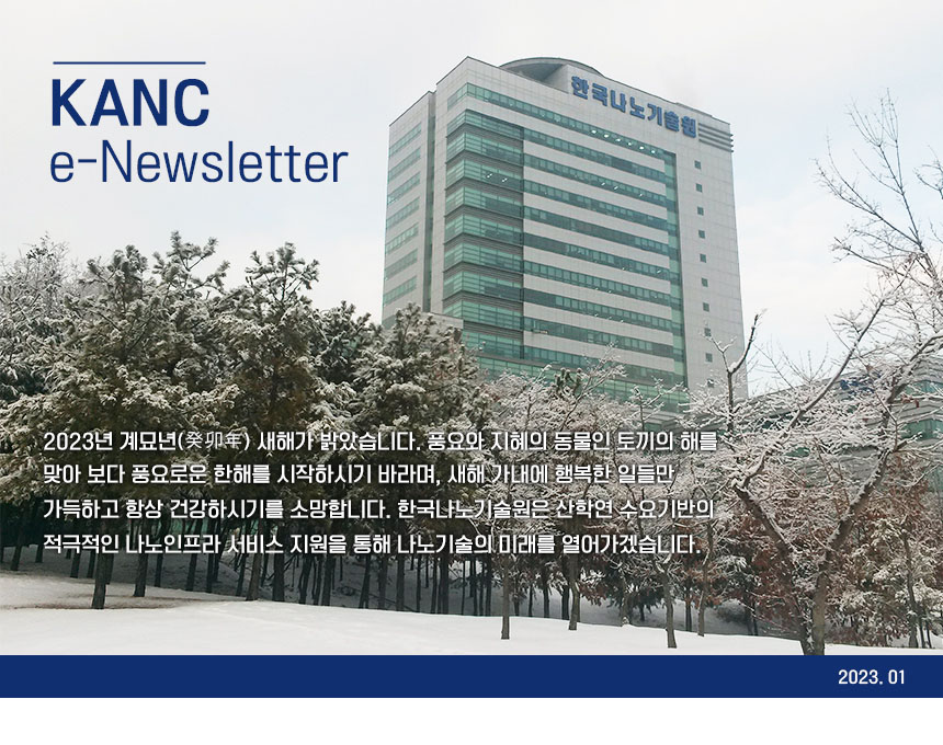 KANC e-Newsletter 2023년 계묘년 새해가 밝았습니다. 풍요와 지혜의 동물인 토끼의 해를 맞아 보다 풍요로운 한해를 시작하시기 바라며, 새해 가내에 행복한 일들만 가득하고 항상 건강하시기를 소망합니다. 한국나노기술원은 산학연 수요기반의 적극적인 나노인프라 서비스 지원을 통해 나노기술의 미래를 열어가겠습니다.