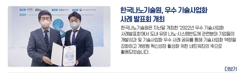 한국나노기술원, 우수 기술사업화 사례 발표회 개최 한국나노기술원은 지난달 개최한 2022년 우수 기술사업화 사례발표회에서 도내 유망 나노시스템반도체 관련 분야 기업들의 개발성과 및 기술사업화 우수 사례 공유를 통해 기술사업화 역량을 강화하고 개방형 혁신성장 활성화를 위한 네트워킹의 장으로 활용되었습니다. 더보기