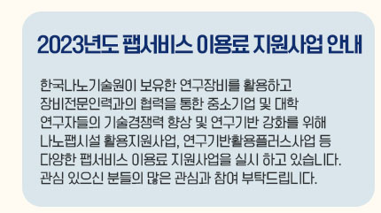 2023년도 팹서비스 이용료 지원사업 안내 한국나노기술원이 보유한 연구장비를 활용하고 장비전문인력과의 협력을 통한 중소기업 및 대학 연구자들의 기술경쟁력 향상 및 연구기반 강화를 위해 나노팹시설 활용지원사업, 연구기반활용플러스사업 등 다양한 팹서비스 이용료 지원사업을 실시하고 있습니다. 관심 있으신 분들의 많은 관심과 참여 부탁드립니다.