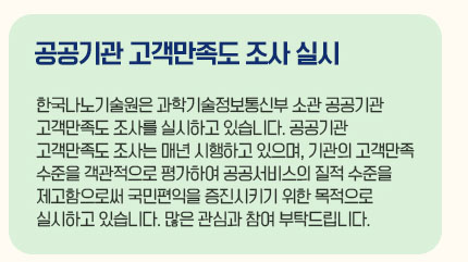 공공기관 고객만족도 조사 실시 한국나노기술원은 과학기술정보통신부 소관 공공기관 고객만족도 조사를 실시하고 있습니다. 공공기관 고객만족도 조사는 매년 시행하고 있으며, 기관의 고객만족수준을 객관적으로 평가하여 공공서비스의 질적 수준을 제고함으로써 국민편익을 증진시키기 위한 목적으로 실시하고 있습니다. 많은 관심과 참여 부탁드립니다.