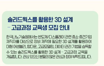 솔리드웍스를 활용한 3D 설계 고급과정 교육생 모집 안내 한국나노기술원에서는 반도체/디스플레이 관련 중소 중견기업 재직자를 대상으로 장비 제작에 필요한 3D 설계를 활용하여 대형 어셈블리, 탑다운, 고급모델링, 데이터 관리 기법을 습들할 수 있는 솔리드웍스를 활용한 3D 설계 -고급과정 교육을 개설합니다. 관심 있으신 분들의 많은 관심과 참여 부탁드립니다.