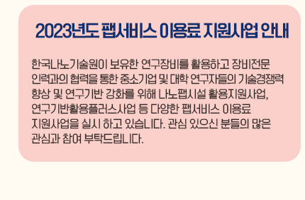 2023년도 팹서비스 이용료 지원사업 안내 한국나노기술원이 보유한 연구장비를 활용하고 장비전문인력과의 협력을 통한 중소기업 및 대학 연구자들의 기술경쟁력 향상 및 연구기반 강화를 위해 나노팹시설 활용지원사업, 연구기반활용플러스사업 등 다양한 팹서비스 이용료 지원사업을 실시하고 있습니다. 관심 있으신 분들의 많은 관심과 참여 부탁드립니다.