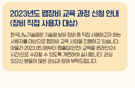 2023년도 팹장비 교육 과정 신청 안내(장비 직접 사용자 대상) 한국나노기술원은 기술원 보유 장비 중 직접 사용하고자 하는 사용자를 대상으로 팹장비 교육 사업을 진행하고 있습니다. 아울러 2023.05.08부터 팹출입(안전) 교육을 온라인(24시간)으로 수강할 수 있도록 개편하여 실시합니다. 관심 있으신 분들의 많은 관심과 참여 부탁드립니다.