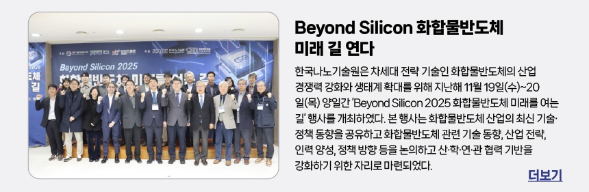 한국나노기술원, Beyond Silicon 화합물반도체 미래 길 연다 - 한국나노기술원은 차세대 전략 기술인 화합물반도체의 산업 경쟁력 강화와 생태계 확대를 위해 지난해 11월 19일(수)~20일(목) 양일간 ‘Beyond Silicon 2025 화합물반도체 미래를 여는 길’ 행사를 개최하였다. 본 행사는 화합물반도체 산업의 최신 기술·정책 동향을 공유하고 화합물반도체 관련 기술 동향, 산업 전략, 인력 양성, 정책 방향 등을 논의하고 산·학·연·관 협력 기반을 강화하기 위한 자리로 마련되었다.
