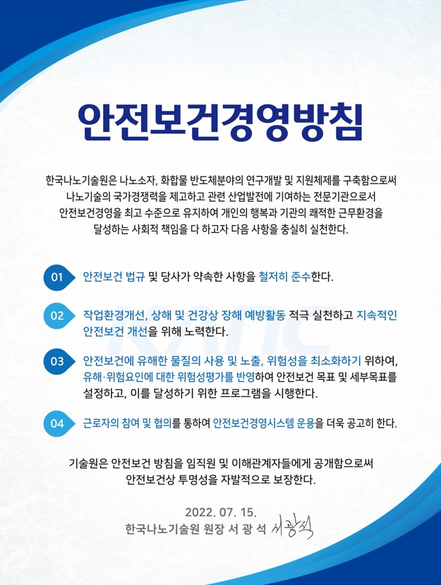 안전보건경영방침 한국나노기술원은 나노소자, 화합물반도체분야의 연구개발 및 지원체제를 구축함으로써 나노기술의 국가경쟁력을 제고하고 관련 산업발전에 기여하는 전문기관으로서 안전보건경영을 최고 수준으로 유지하여 개인의 행복과 기관의 쾌적한 근무환경을 달성하는 사회적 책임을 다 하고자 다음 사항을 충실히 실천한다. 01 안전보건 법규 및 당사가 약속한 사항을 철저히 준수한다. 02. 작업환경개선, 상해 및 건강상 장해 예방활동 적극 실천하고 지속적인 안전보건 개선을 위해 노력한다. 03. 안전보건에 유해한 물질의 사용 및 노출, 위험성을 최소화하기 위하여, 유해ㆍ위험요인에 대한 위험성평가를 반영하여 안전보건 목표 및 세부목표를 설정하고, 이를 달성하기 위한 프로그램을 시행한다. 04. 근로자의 참여 및 협의를 통하여 안전보건경영시스템 운용을 더욱 공고히 한다. 기술원은 안전보건 방침을 임직원 및 이해관계자들에게 공개함으로써 안전보건상 투명성을 자발적으로 보장한다. 2022. 07. 15. 한국나노기술원 원장 서광석