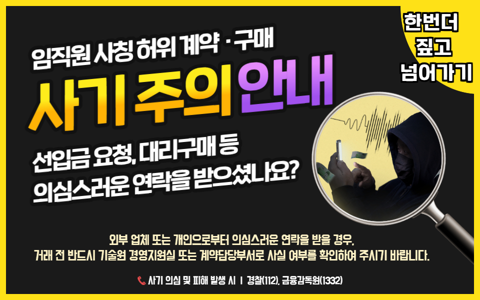 임직원 사칭 허위 계약,구매 사기 주의 안내 - 한번더 짚고 넘어가기 선입금 요청, 대리구매 등 의심스러운 연락을 받으셨나요? 외부 업체 또는 개인으로부터 의심스러운 연락을 받을 경우, 거래 전 반드시 기술원 경영지원실 또는 계약담당부서로 사실 여부를 확인하여 주시기 바랍니다. 사기 의심 및 피해 발생 시 경찰(112), 금융감독원(1332)