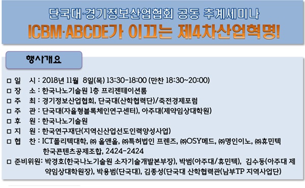 단국대ㆍ경기정보산업협회 공동 추계세미나 ICBMㆍABCDE가 이끄는 제4차산업혁명! 행사개요 일시: 2018년 11월 8일(목) 13:30~18:00(만찬 18:30~20:00) 장소: 한국나노기술원 1층 프리젠테이션룸 주최: 경기정보산업협회, 단국대(산학협력단)/죽전경제포럼 주관: 단국대(자율형블록체인연구센터), 아주대(제약임상대학원) 후원: 한국나노기술원 지원: 한국연구재단(지역신산업선도인력양성사업) 협찬: ICT폴리텍대학, (주)올앤올, (주)특허법인 프렌즈, (주)OSY메드, (주)명인이노, (주)휴민텍, 한국콘텐츠공제조합, 2424-2424 준비위원: 박경호(한국나노기술원 소자기술개발본부장), 박범(아주대/휴민텍), 김수동(아주대 제약임상대학원장), 박용범(단국대), 김종성(단국대 산학협력단(남부TP 지역사업단))