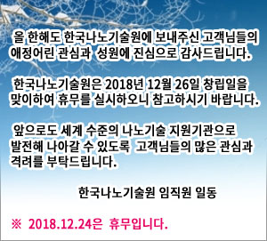 올 한해도 한국나노기술원에 보내주신 고객님들의 애정어린 관심과 성원에 진심으로 감사드립니다. 한국나노기술원은 2018년 12월 26일 창립일을 맞이하여 휴무를 실시하오니 참고하시기 바랍니다. 앞으로도 세계 수준의 나노기술 지원기관으로 발전해 나아갈 수 있도록 고객님들의 많은 관심과 격려를 부탁드립니다. 한국나노기술원 임직원 일동 2018.12.24은 휴무입니다.