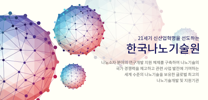 21세기 신산업혁명을 선도하는 한국나노기술원 - 나노소자 분야의 연구개발 지원 체제를 구축하여 나노기술의 국가 경쟁력을 제고하고 관련 사업 발전에 기여하는 세계 수준의 나노기술을 보유한 글로벌 최고의 나노기술개발 및 지원기관