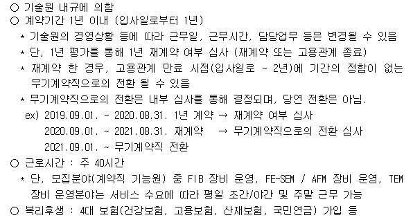 3. 근로 조건 ○ 기술원 내규에 의함 ○ 계약기간 1년 이내 (입사일로부터 1년) * 기술원의 경영상황 등에 따라 근무일, 근무시간, 담당업무 등은 변경될 수 있음 * 단, 1년 평가를 통해 1년 재계약 여부 심사 (재계약 또는 고용관계 종료) * 재계약 한 경우, 고용관계 만료 시점(입사일로 ~ 2년)에 기간의 정함이 없는 무기계약직으로의 전환 될 수 있음 * 무기계약직으로의 전환은 내부 심사를 통해 결정되며, 당연 전환은 아님. ex) 2019.09.01. ~ 2020.08.31. 1년 계약 → 재계약 여부 심사 2020.09.01. ~ 2021.08.31. 재계약 → 무기계약직으로의 전환 심사 2021.09.01. ~ 무기계약직 전환 ○ 근로시간 : 주 40시간 * 단, 모집분야(계약직 기능원) 중 FIB 장비 운영, FE-SEM / AFM 장비 운영, TEM 장비 운영분야는 서비스 수요에 따라 평일 조간/야간 및 주말 근무 가능 ○ 복리후생 : 4대 보험(건강보험, 고용보험, 산재보험, 국민연금) 가입 등