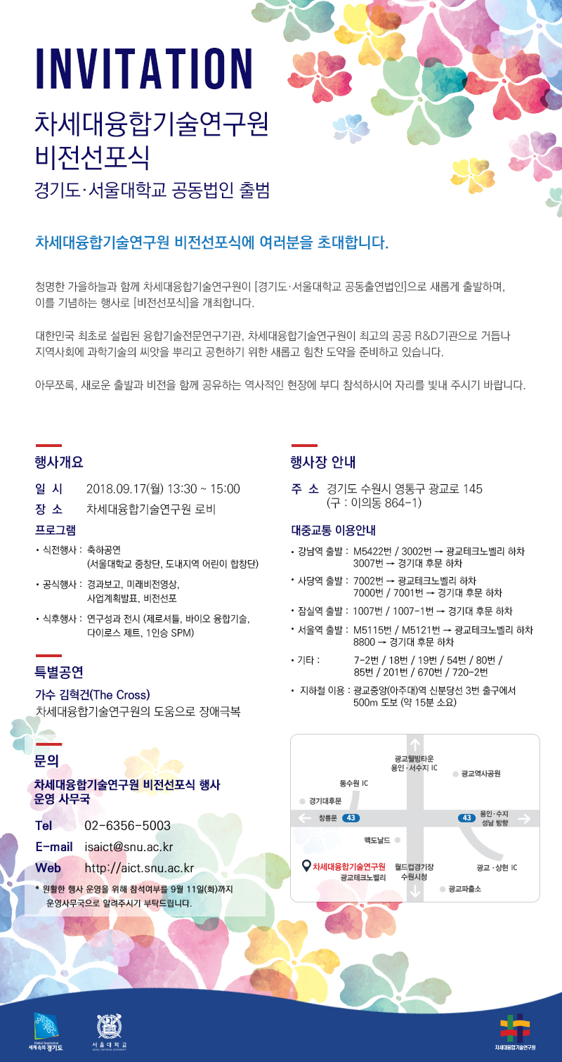 INVITATION 차세대 융합기술연구원 비전선포식 경기도 ㆍ 서울대학교 공동법인 출범 차세대융합기술연구원 비전선포식에 여러분을 초대합니다. 청명한 가을하늘과 함께 차세대융합기술연구원이 [경기도ㆍ서울대학교 공동출연법인]으로 새롭게 출발하며, 이를 기념하는 행사로 [비전선포식]을 개최합니다. 대한민국 최초로 설립된 융합기술전문연구기관, 차세대융합기술연구원이 최고의 공공 R&D기관으로 거듭나 지역사회에 과학기술의 씨앗을 뿌리고 공헌하기 위한 새롭고 힘찬 도약을 준비하고 있습니다. 아무쪼록 새로운 출발과 비전을 함께 공유하는 역사적인 현장에 부디 참석하시어 자리를 빛내 주시기 바랍니다. 행사개요 일시 2018.09.17(월) 13:30 ~ 15:00 장소 차세대융합기술연구원 로비 프로그램 식전행사 : 축하공연(서울대학교 중창단, 도내지역 어린이 합창단) 공식행사 : 경과보고, 미래비전영상, 사업계획발표, 비전선포 식후행사 : 연구성과 전시(제로셔틀, 바이오 융합기술, 다이로스 제트, 1인승 SPM) 특별공연 가수 김혁건(The Cross) 차세대융합기술연구원의 도움으로 장애극복 행사장 안내 주소 경기도 수원시 영통구 광교로 145(구:이의동 864-1) 대중교통 이용안내 강남역 출발 M5422번/3002번 → 광교테크노밸리 하차 3007번 → 경기대 후문 하자 사당역 출발 7002번 → 광교테크노밸리 하차 7000번 / 7001번 → 경기대 후문 하차 잠실역 출발 1007번 / 1007-1번 → 경기대 후문 하차 서울역 출발 M5115번 / M5121번 → 광교테크노밸리 하차 8800 → 경기대 후문 하차 기타 7-2번/18번/19번/54번/80번/85번/201번/670번/720-2번 지하철 이용 광교중앙(아주대)역 신분당선 3번 출구에서 500m 도보(약 15분 소요) 문의 차세대융합기술연구원 비전선포식 행사 운영 사무국 tel 02-6356-5003 E-mail isaict@snu.ac.kr 원활한 행사 운영을 위해 참석여부를 9월 11일(화)까지 운영사무국으로 알려주시기 부탁드립니다. 세계속으로 경기도 서울대학교 차세대융합기술연구원